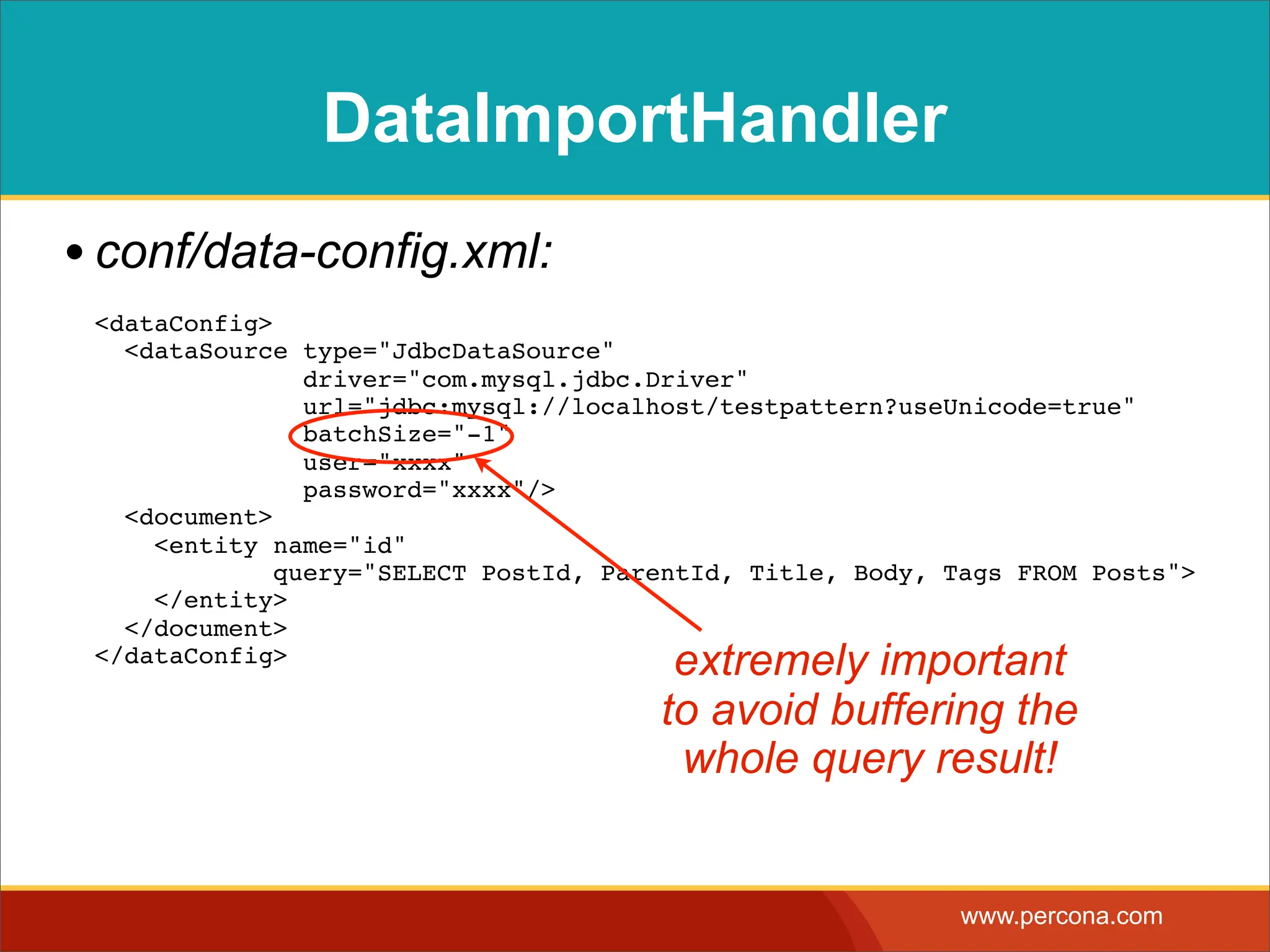 DataImportHandler • conf/data-config.xml: <dataConfig> <dataSource type="JdbcDataSource" driver="com.mysql.jdbc.Driver" url="jdbc:mysql://localhost/testpattern?useUnicode=true" batchSize="-1" user="xxxx" password="xxxx"/> <document> <entity name="id" query="SELECT PostId, ParentId, Title, Body, Tags FROM Posts"> </entity> </document> </dataConfig> extremely important to avoid buffering the whole query result! www.percona.com 