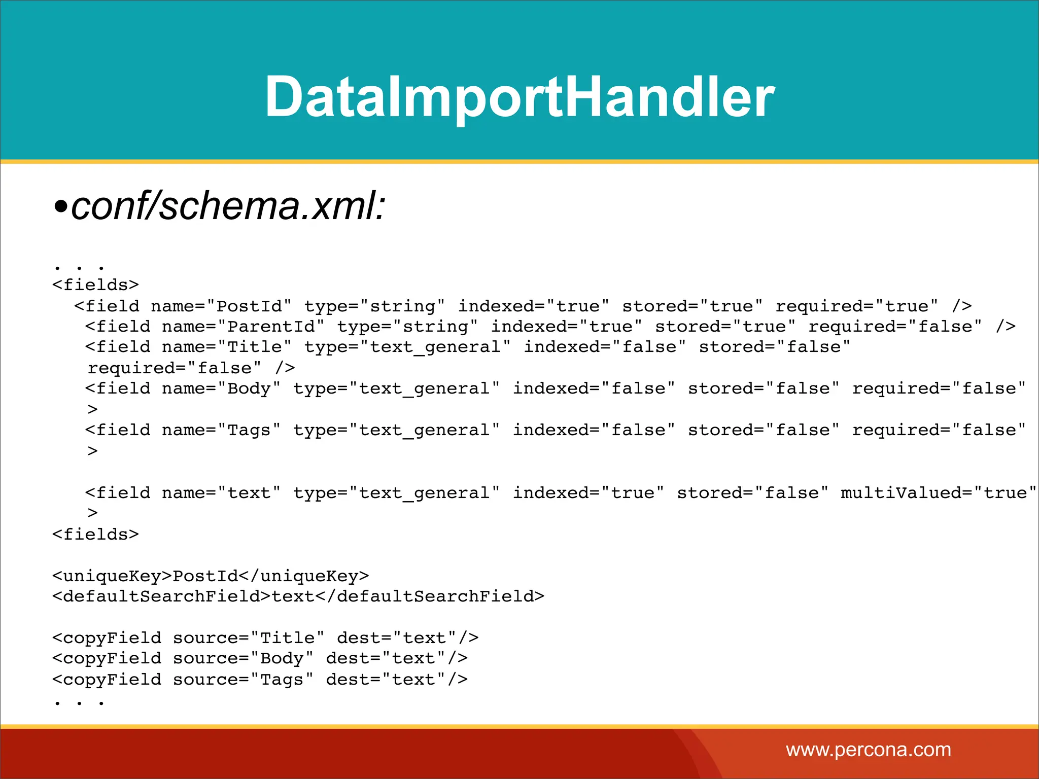 DataImportHandler •conf/schema.xml: . . . <fields> <field name="PostId" type="string" indexed="true" stored="true" required="true" /> <field name="ParentId" type="string" indexed="true" stored="true" required="false" /> <field name="Title" type="text_general" indexed="false" stored="false" required="false" /> <field name="Body" type="text_general" indexed="false" stored="false" required="false" / > <field name="Tags" type="text_general" indexed="false" stored="false" required="false" / > <field name="text" type="text_general" indexed="true" stored="false" multiValued="true"/ > <fields> <uniqueKey>PostId</uniqueKey> <defaultSearchField>text</defaultSearchField> <copyField source="Title" dest="text"/> <copyField source="Body" dest="text"/> <copyField source="Tags" dest="text"/> . . . www.percona.com 
