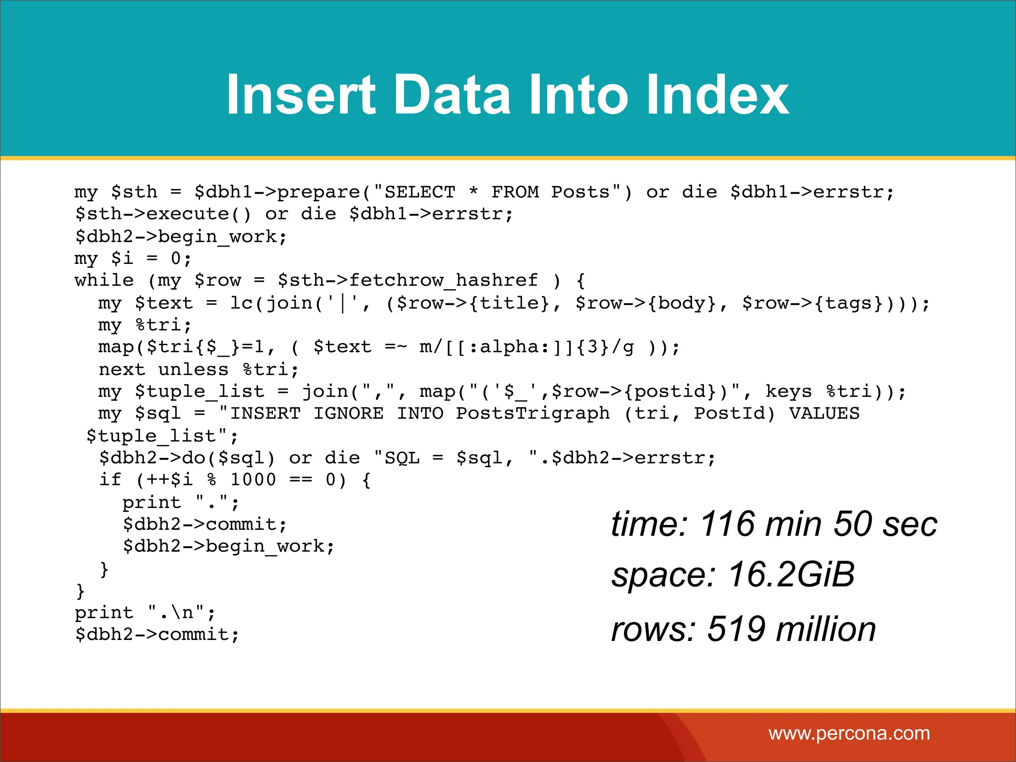 Insert Data Into Index my $sth = $dbh1->prepare("SELECT * FROM Posts") or die $dbh1->errstr; $sth->execute() or die $dbh1->errstr; $dbh2->begin_work; my $i = 0; while (my $row = $sth->fetchrow_hashref ) { my $text = lc(join('|', ($row->{title}, $row->{body}, $row->{tags}))); my %tri; map($tri{$_}=1, ( $text =~ m/[[:alpha:]]{3}/g )); next unless %tri; my $tuple_list = join(",", map("('$_',$row->{postid})", keys %tri)); my $sql = "INSERT IGNORE INTO PostsTrigraph (tri, PostId) VALUES $tuple_list"; $dbh2->do($sql) or die "SQL = $sql, ".$dbh2->errstr; if (++$i % 1000 == 0) { print "."; $dbh2->commit; $dbh2->begin_work; time: 116 min 50 sec } } space: 16.2GiB print ".n"; $dbh2->commit; rows: 519 million www.percona.com 