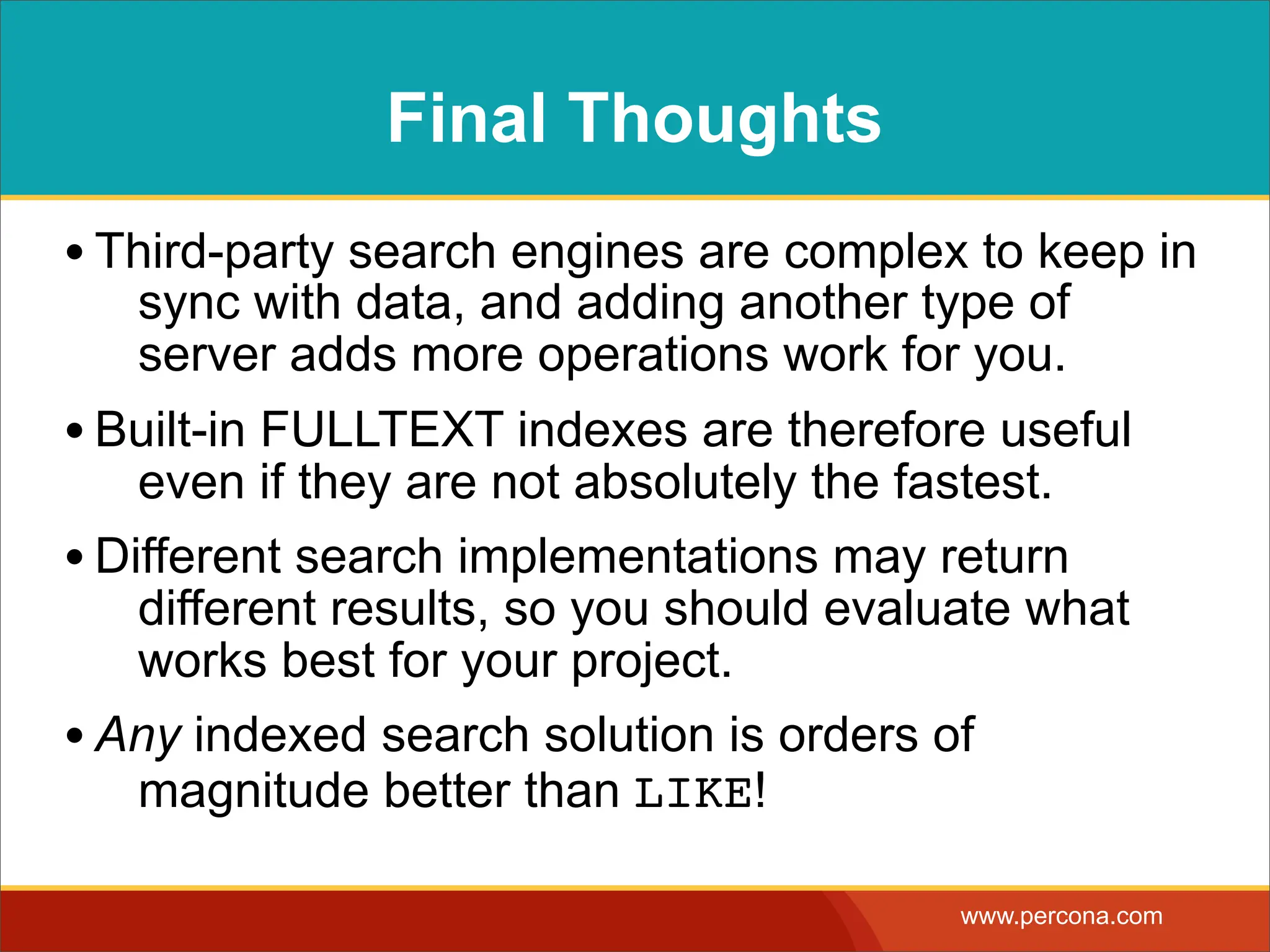 Final Thoughts • Third-party search engines are complex to keep in sync with data, and adding another type of server adds more operations work for you. • Built-in FULLTEXT indexes are therefore useful even if they are not absolutely the fastest. • Different search implementations may return different results, so you should evaluate what works best for your project. • Any indexed search solution is orders of magnitude better than LIKE! www.percona.com 