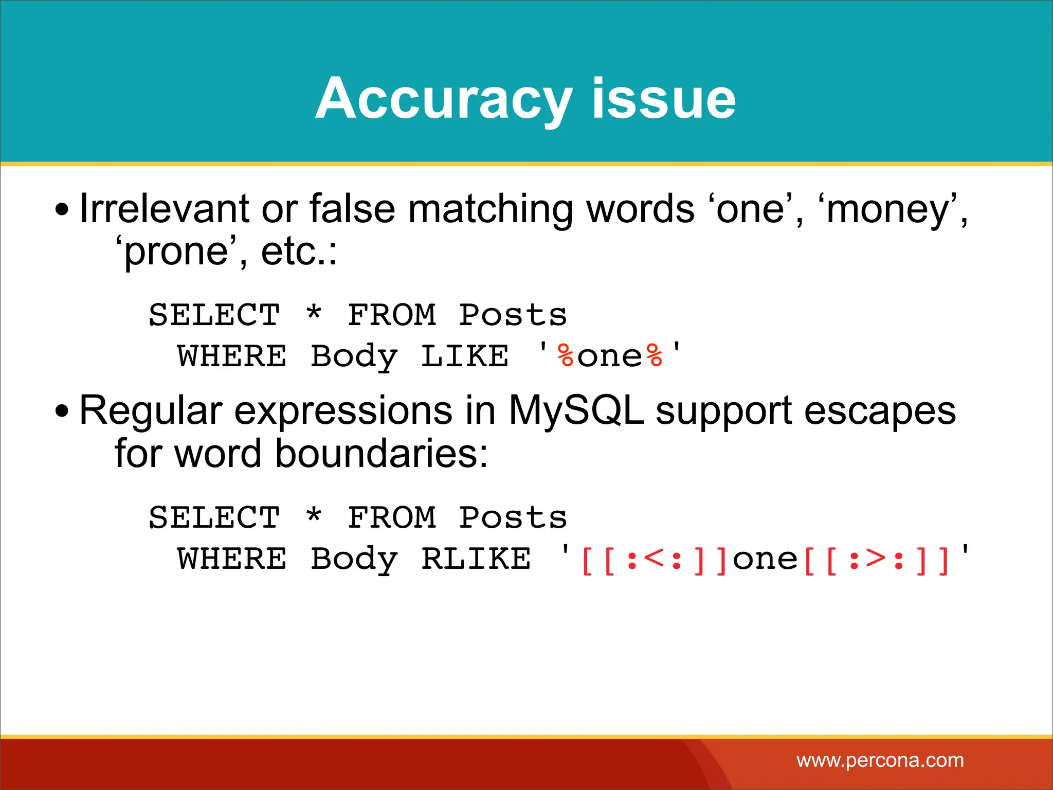 Accuracy issue • Irrelevant or false matching words ‘one’, ‘money’, ‘prone’, etc.: SELECT * FROM Posts WHERE Body LIKE '%one%' • Regular expressions in MySQL support escapes for word boundaries: SELECT * FROM Posts WHERE Body RLIKE '[[:<:]]one[[:>:]]' www.percona.com 