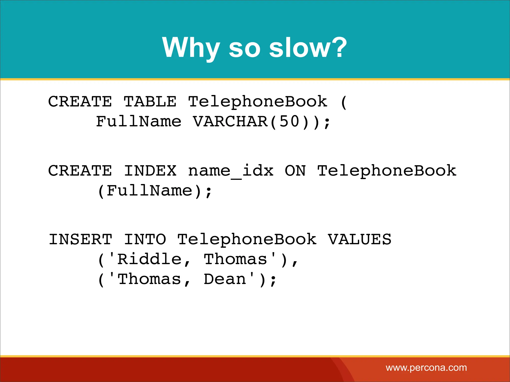 Why so slow? CREATE TABLE TelephoneBook ( ! FullName VARCHAR(50)); CREATE INDEX name_idx ON TelephoneBook ! (FullName); INSERT INTO TelephoneBook VALUES ! ('Riddle, Thomas'), ! ('Thomas, Dean'); www.percona.com 