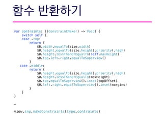 var contraints: ((ConstraintMaker) -> Void) {
switch self {
case .top:
return {
$0.width.equalTo(size.width)
$0.height.equalTo(size.height).priority(.high)
$0.height.lessThanOrEqualTo(self.maxHeight)
$0.top.left.right.equalToSuperview()
}
case .middle:
return {
$0.height.equalTo(size.height).priority(.high)
$0.height.lessThanOrEqualTo(maxHeight)
$0.top.equalToSuperview().inset(topOffset)
$0.left.right.equalToSuperview().inset(margins)
}
}
}
…
view.snp.makeConstraints(type.contraints)
 