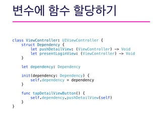 class ViewController: UIViewController {
struct Dependency {
let pushDetailView: (ViewController) -> Void
let presentLoginView: (ViewController) -> Void
}
let dependency: Dependency
init(dependency: Dependency) {
self.dependency = dependency
}
func tapDetailViewButton() {
self.dependency.pushDetailView(self)
}
}
 