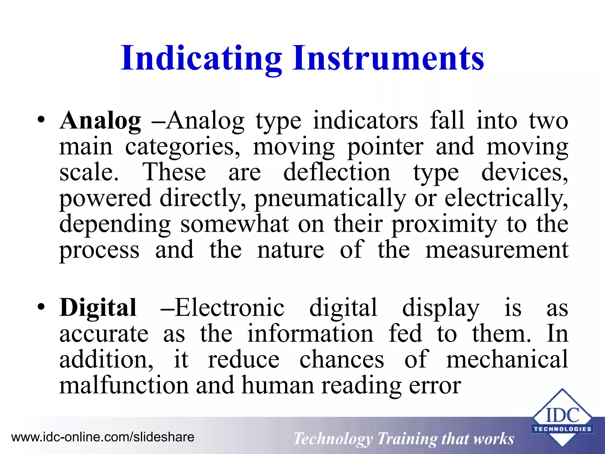 Indicating Instruments 
• Analog –Analog type indicators fall into two 
main categories, moving pointer and moving 
scale. These are deflection type devices, 
powered directly, pneumatically or electrically, 
depending somewhat on their proximity to the 
process and the nature of the measurement 
• Digital –Electronic digital display is as 
accurate as the information fed to them. In 
addition, it reduce chances of mechanical 
malfunction and human reading error 
www.idc-online.com/slideshare Technology Training that Works 
 