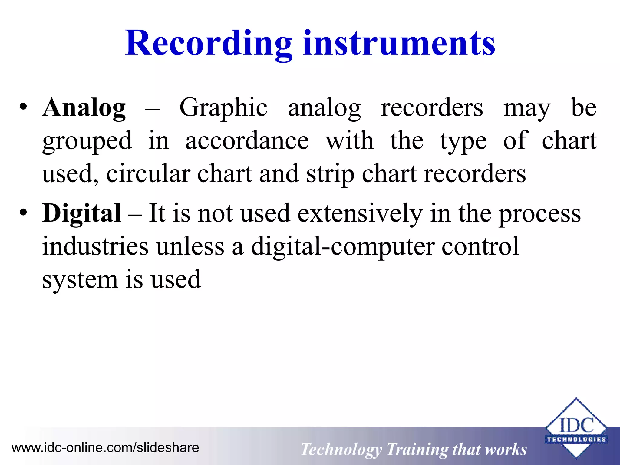 Recording instruments 
• Analog – Graphic analog recorders may be 
grouped in accordance with the type of chart 
used, circular chart and strip chart recorders 
• Digital – It is not used extensively in the process 
industries unless a digital-computer control 
system is used 
www.idc-online.com/slideshare Technology Training that Works 
 