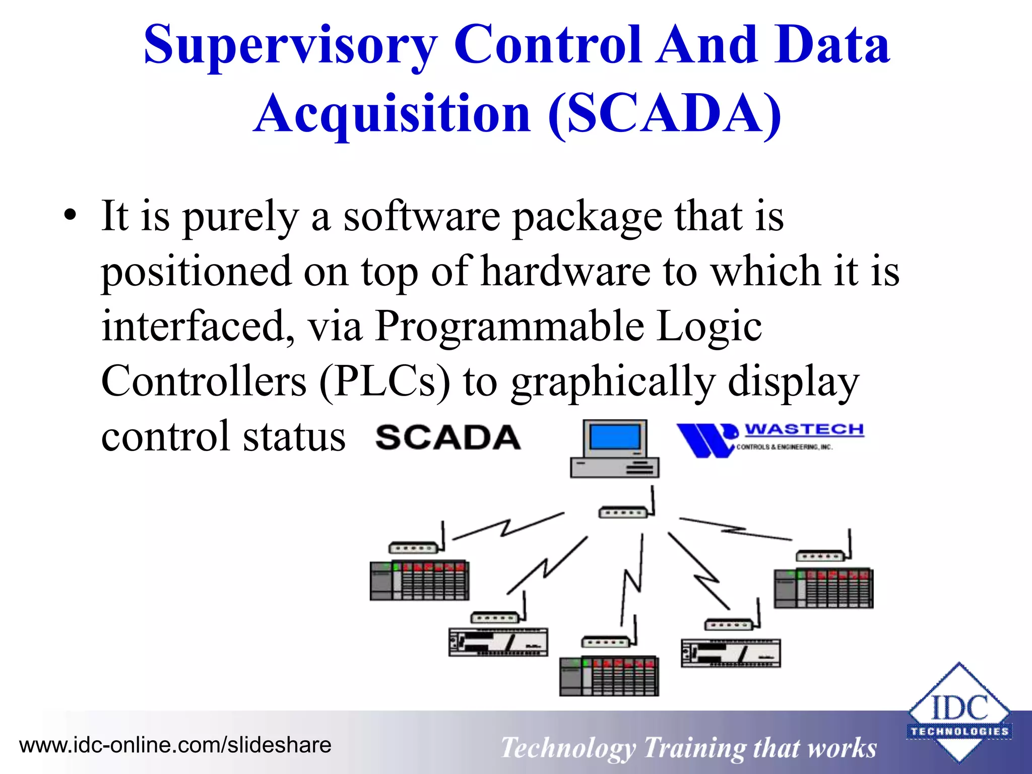 Supervisory Control And Data 
Acquisition (SCADA) 
• It is purely a software package that is 
positioned on top of hardware to which it is 
interfaced, via Programmable Logic 
Controllers (PLCs) to graphically display 
control status 
www.idc-online.com/slideshare Technology Training that Works 
 