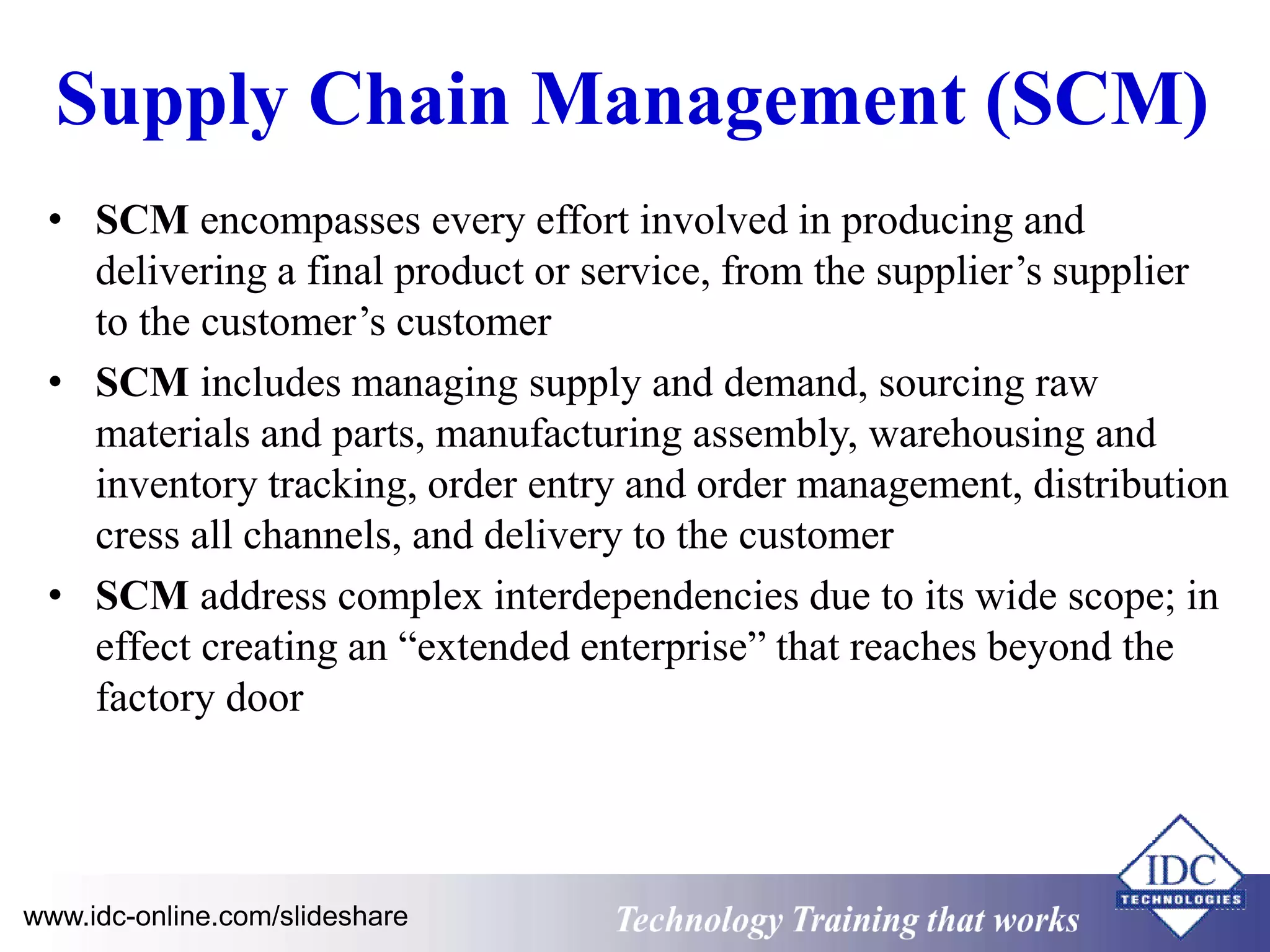 Supply Chain Management (SCM) 
• SCM encompasses every effort involved in producing and 
delivering a final product or service, from the supplier’s supplier 
to the customer’s customer 
• SCM includes managing supply and demand, sourcing raw 
materials and parts, manufacturing assembly, warehousing and 
inventory tracking, order entry and order management, distribution 
cress all channels, and delivery to the customer 
• SCM address complex interdependencies due to its wide scope; in 
effect creating an “extended enterprise” that reaches beyond the 
factory door 
www.idc-online.com/slideshare Technology Training that Works 
 