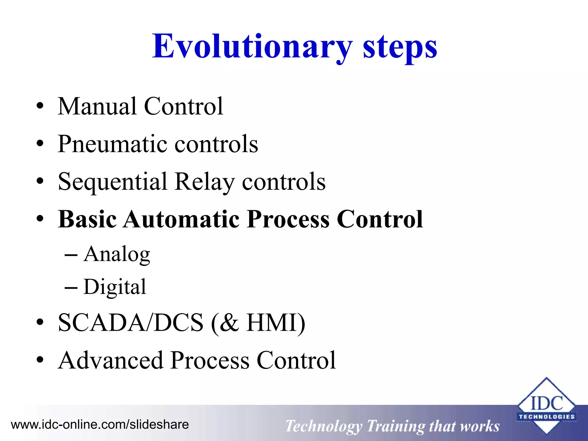 Evolutionary steps 
• Manual Control 
• Pneumatic controls 
• Sequential Relay controls 
• Basic Automatic Process Control 
– Analog 
– Digital 
• SCADA/DCS (& HMI) 
• Advanced Process Control 
www.idc-online.com/slideshare Technology Training that Works 
 