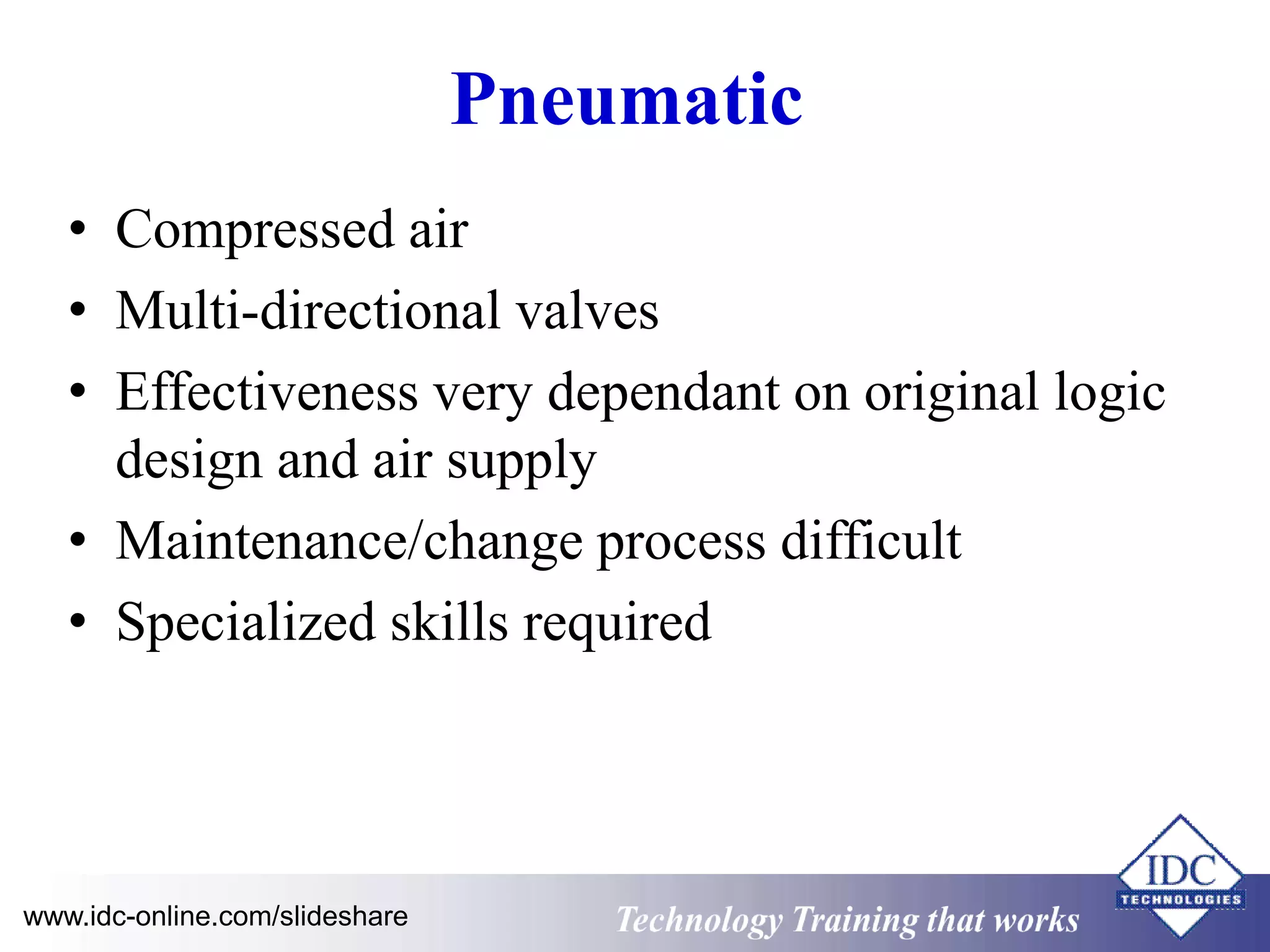 Pneumatic 
• Compressed air 
• Multi-directional valves 
• Effectiveness very dependant on original logic 
design and air supply 
• Maintenance/change process difficult 
• Specialized skills required 
www.idc-online.com/slideshare Technology Training that Works 
 