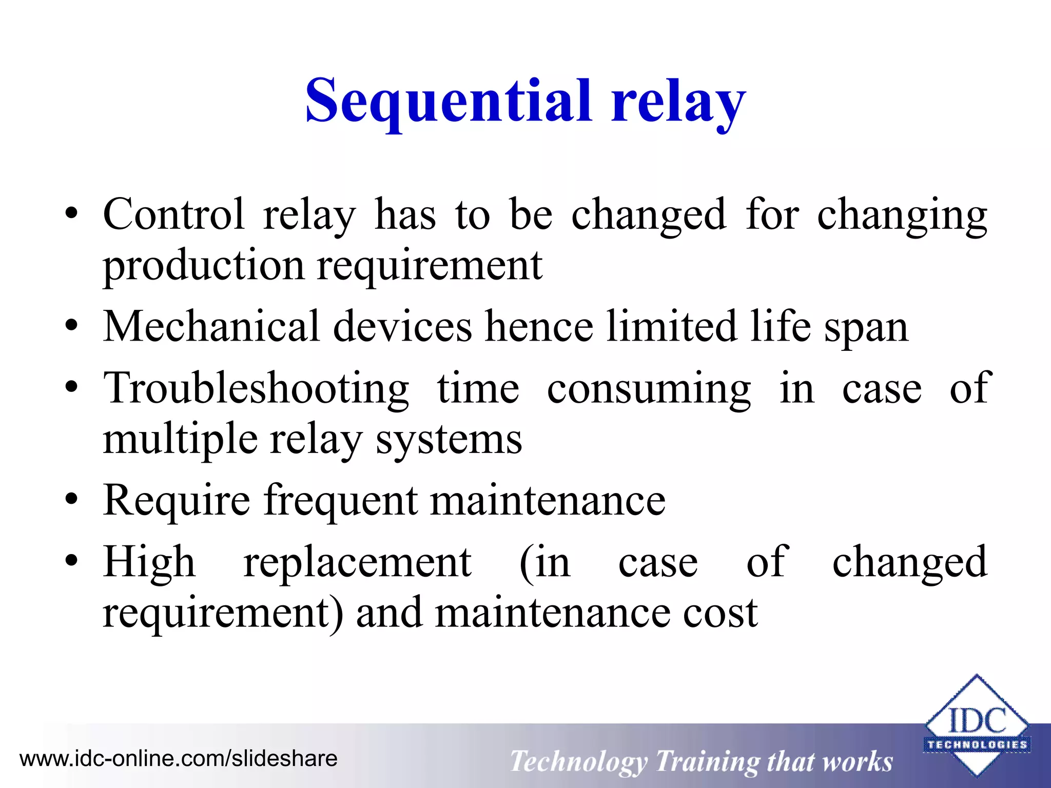 Sequential relay 
• Control relay has to be changed for changing 
production requirement 
• Mechanical devices hence limited life span 
• Troubleshooting time consuming in case of 
multiple relay systems 
• Require frequent maintenance 
• High replacement (in case of changed 
requirement) and maintenance cost 
www.idc-online.com/slideshare Technology Training that Works 
 