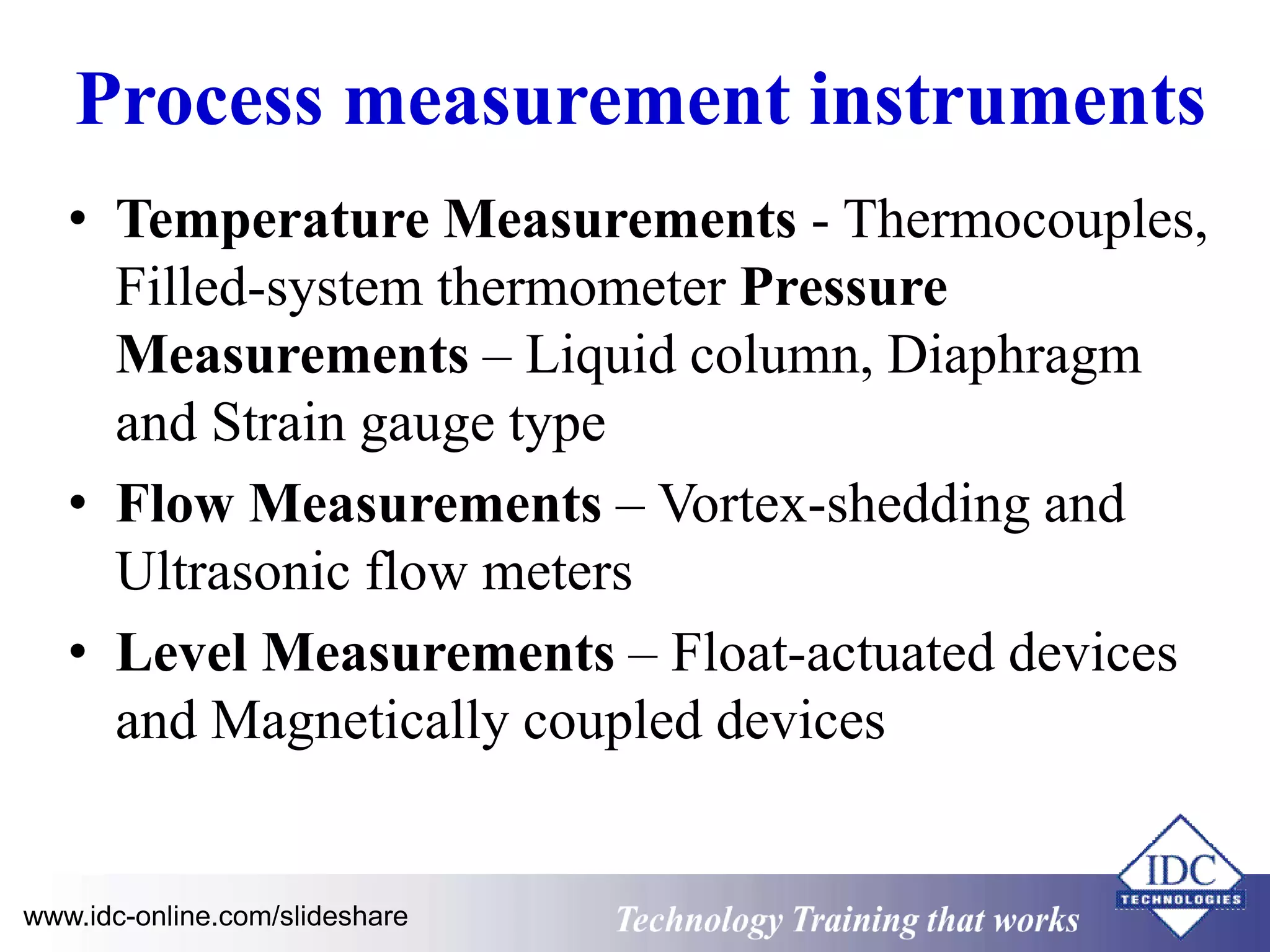 Process measurement instruments 
• Temperature Measurements - Thermocouples, 
Filled-system thermometer Pressure 
Measurements – Liquid column, Diaphragm 
and Strain gauge type 
• Flow Measurements – Vortex-shedding and 
Ultrasonic flow meters 
• Level Measurements – Float-actuated devices 
and Magnetically coupled devices 
www.idc-online.com/slideshare Technology Training that Works 
 