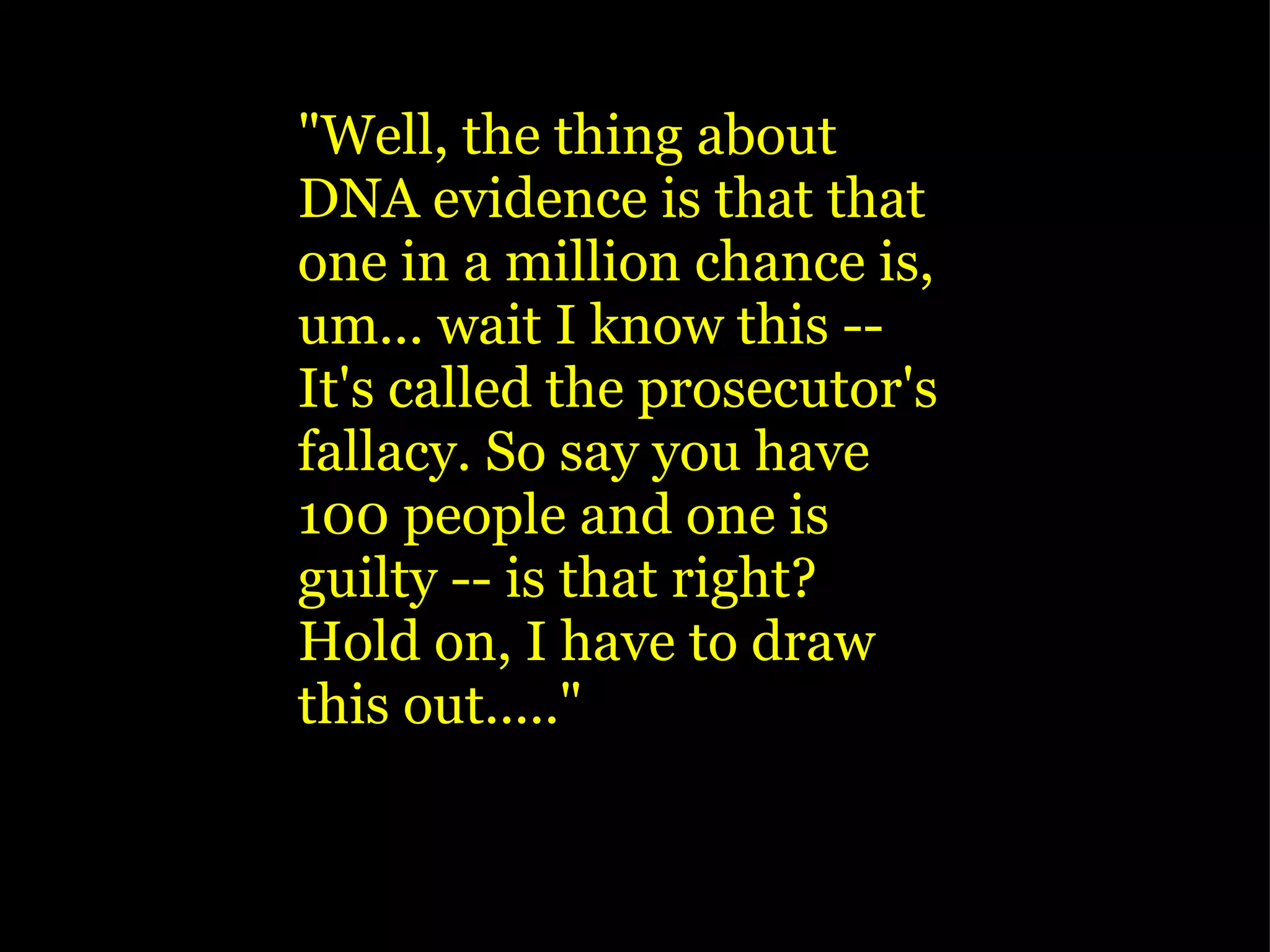   "Well, the thing about DNA evidence is that that one in a million chance is, um... wait I know this -- It's called the prosecutor's fallacy. So say you have 100 people and one is guilty -- is that right? Hold on, I have to draw this out....." 
