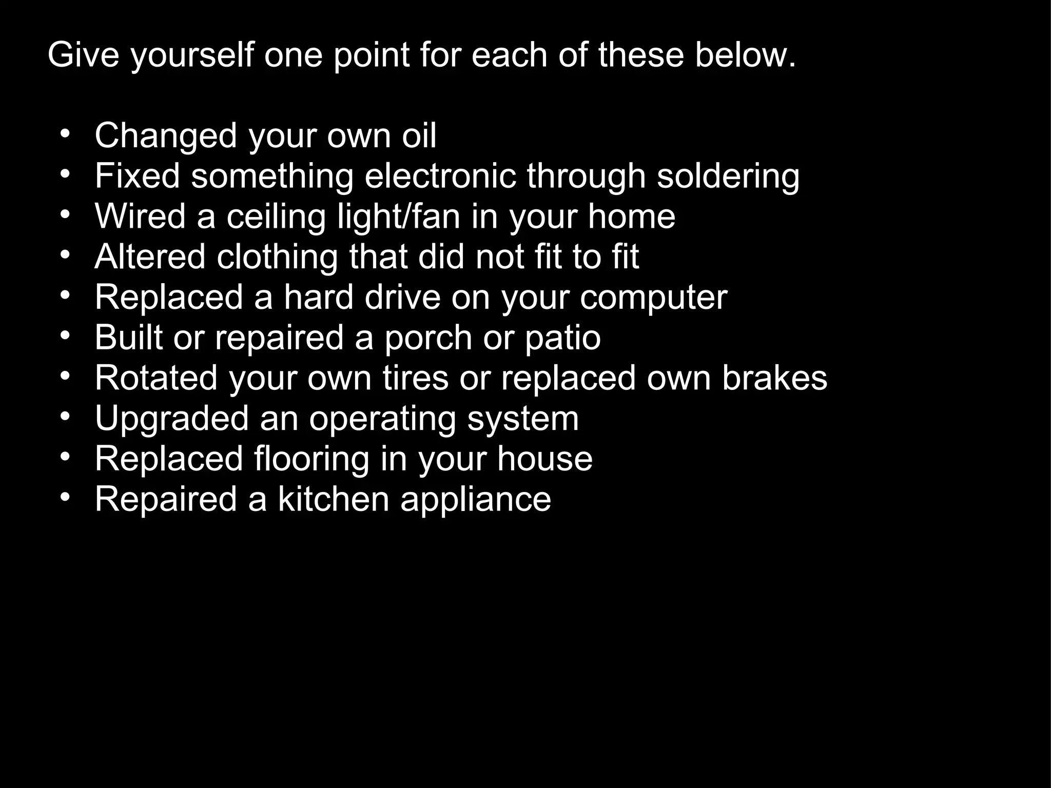 Give yourself one point for each of these below.  Changed your own oil Fixed something electronic through soldering Wired a ceiling light/fan in your home Altered clothing that did not fit to fit Replaced a hard drive on your computer Built or repaired a porch or patio Rotated your own tires or replaced own brakes Upgraded an operating system Replaced flooring in your house Repaired a kitchen appliance 