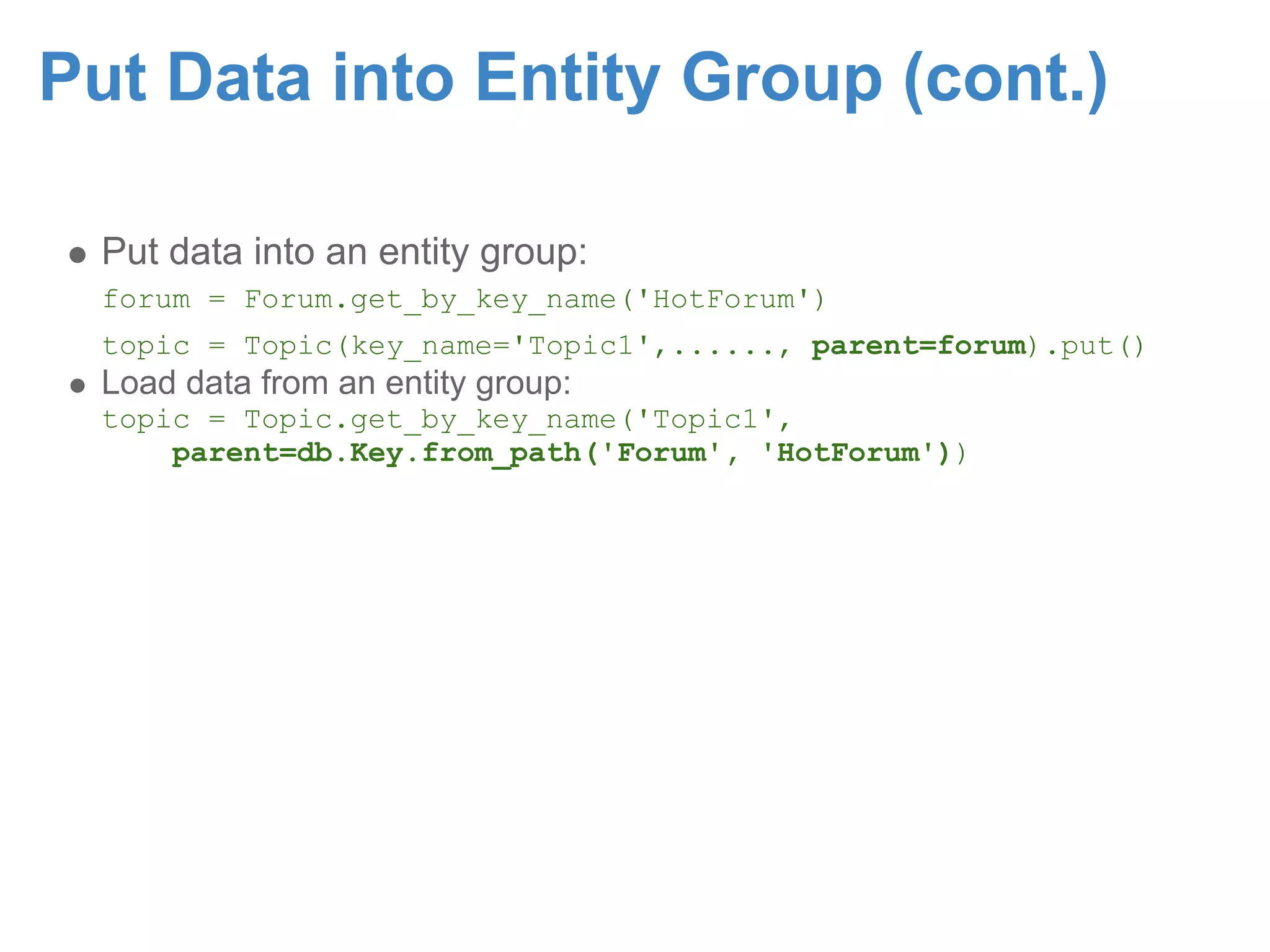 Put Data into Entity Group (cont.) Put data into an entity group: forum = Forum.get_by_key_name('HotForum') topic = Topic(key_name='Topic1',......, parent=forum).put() Load data from an entity group: topic = Topic.get_by_key_name('Topic1', parent=db.Key.from_path('Forum', 'HotForum')) 