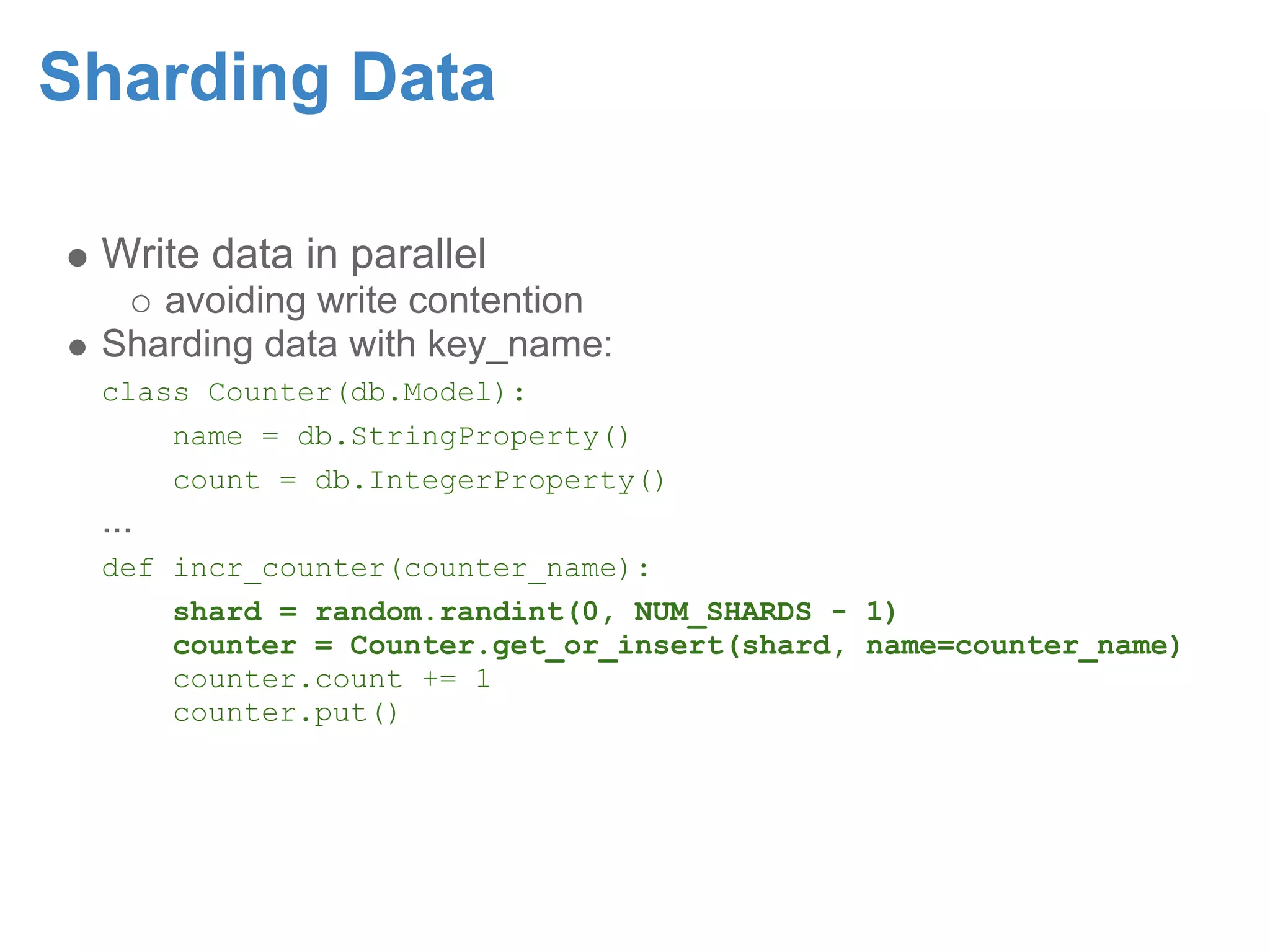 Sharding Data Write data in parallel avoiding write contention Sharding data with key_name: class Counter(db.Model): name = db.StringProperty() count = db.IntegerProperty() ... def incr_counter(counter_name): shard = random.randint(0, NUM_SHARDS - 1) counter = Counter.get_or_insert(shard, name=counter_name) counter.count += 1 counter.put() 