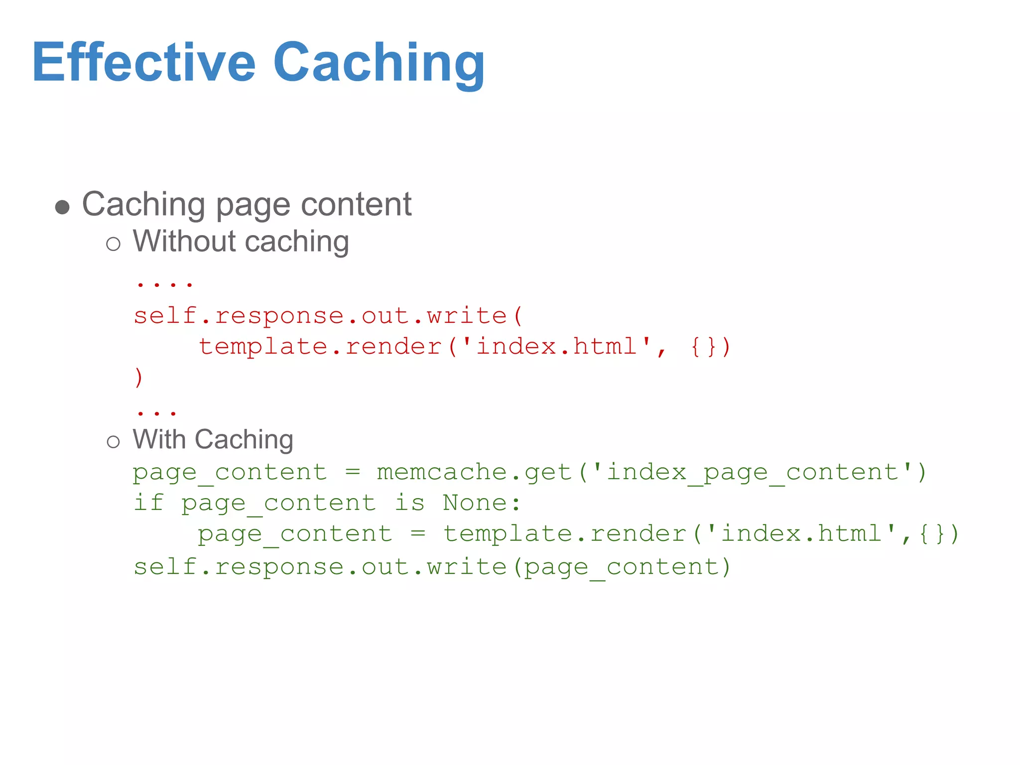Effective Caching Caching page content Without caching .... self.response.out.write( template.render('index.html', {}) ) ... With Caching page_content = memcache.get('index_page_content') if page_content is None: page_content = template.render('index.html',{}) self.response.out.write(page_content) 