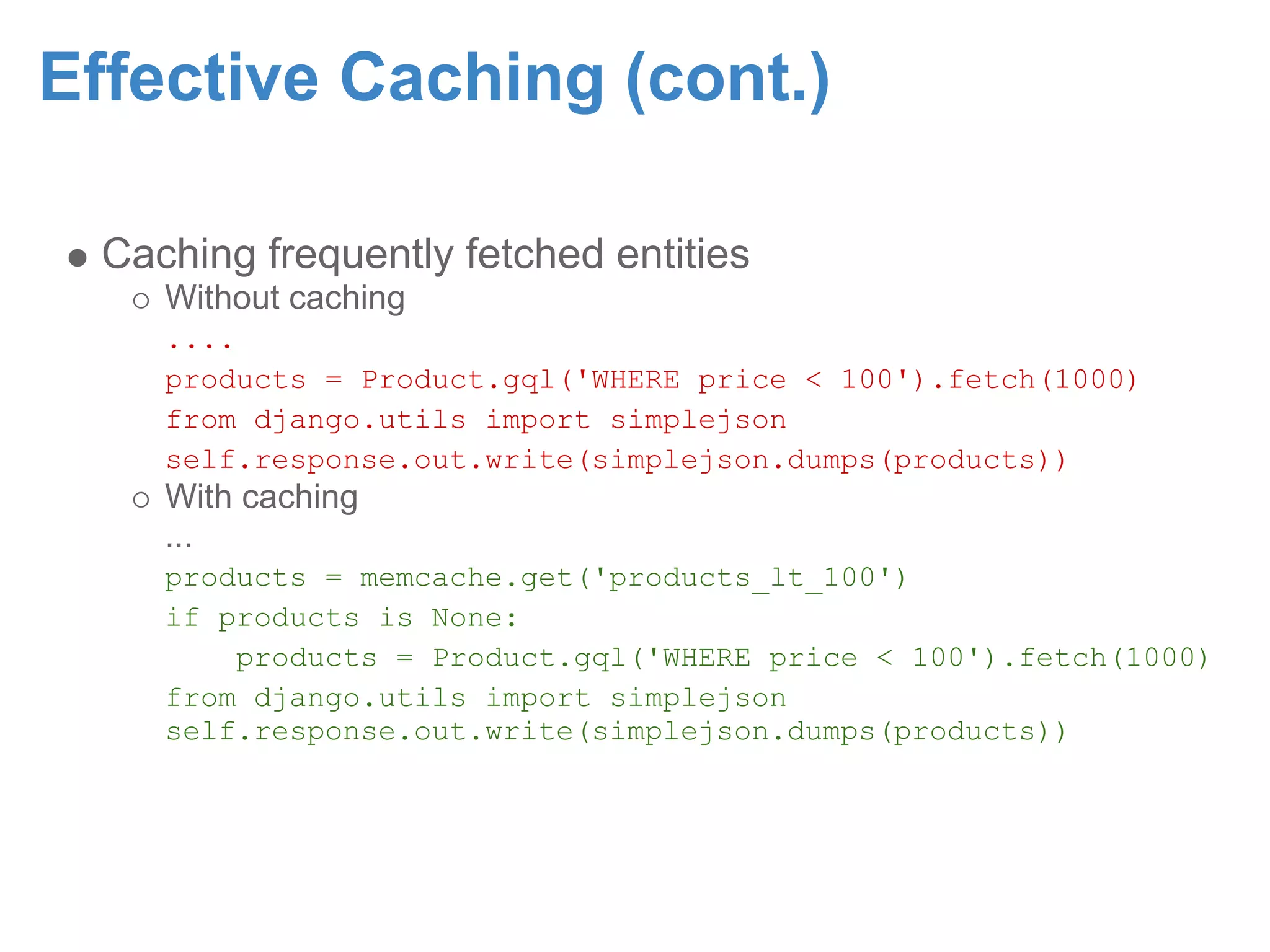 Effective Caching (cont.) Caching frequently fetched entities Without caching .... products = Product.gql('WHERE price < 100').fetch(1000) from django.utils import simplejson self.response.out.write(simplejson.dumps(products)) With caching ... products = memcache.get('products_lt_100') if products is None: products = Product.gql('WHERE price < 100').fetch(1000) from django.utils import simplejson self.response.out.write(simplejson.dumps(products)) 