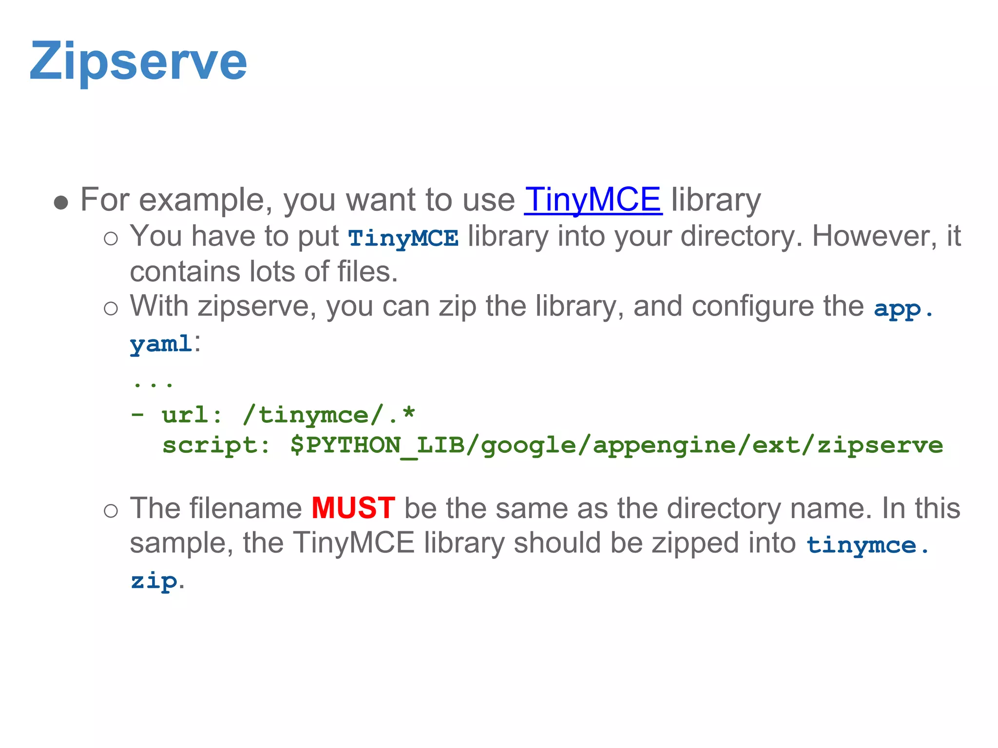 Zipserve For example, you want to use TinyMCE library You have to put TinyMCE library into your directory. However, it contains lots of files. With zipserve, you can zip the library, and configure the app. yaml: ... - url: /tinymce/.* script: $PYTHON_LIB/google/appengine/ext/zipserve The filename MUST be the same as the directory name. In this sample, the TinyMCE library should be zipped into tinymce. zip. 
