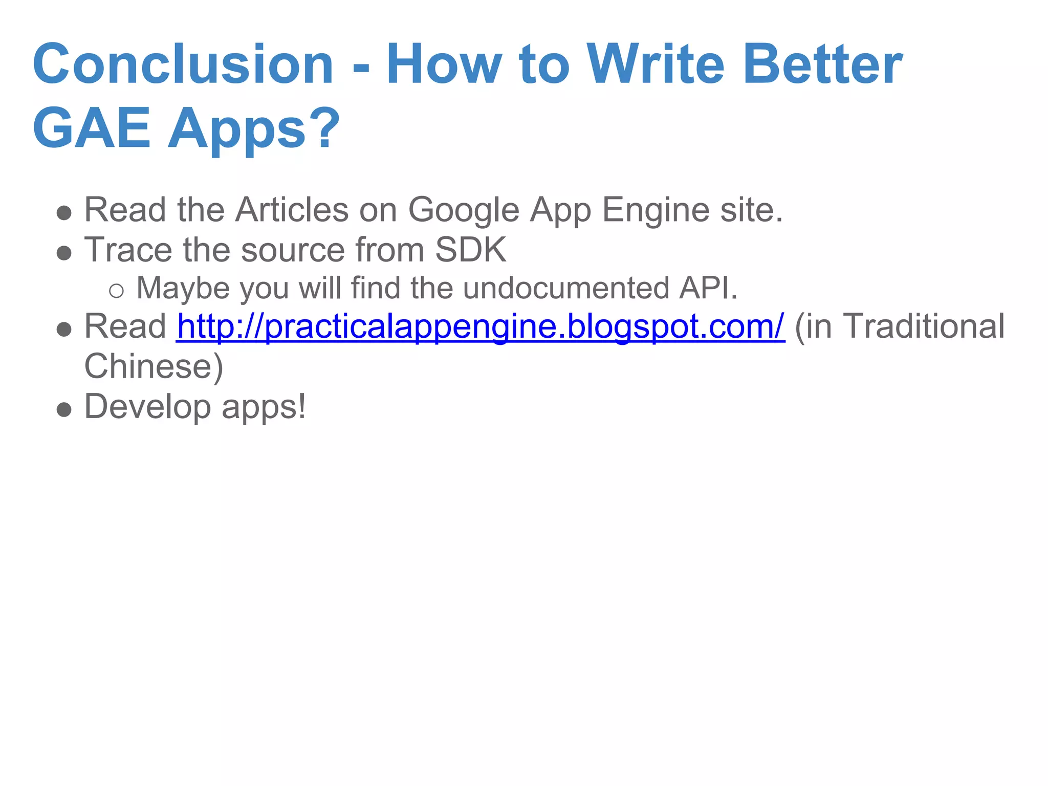 Conclusion - How to Write Better GAE Apps? Read the Articles on Google App Engine site. Trace the source from SDK Maybe you will find the undocumented API. Read http://practicalappengine.blogspot.com/ (in Traditional Chinese) Develop apps! 