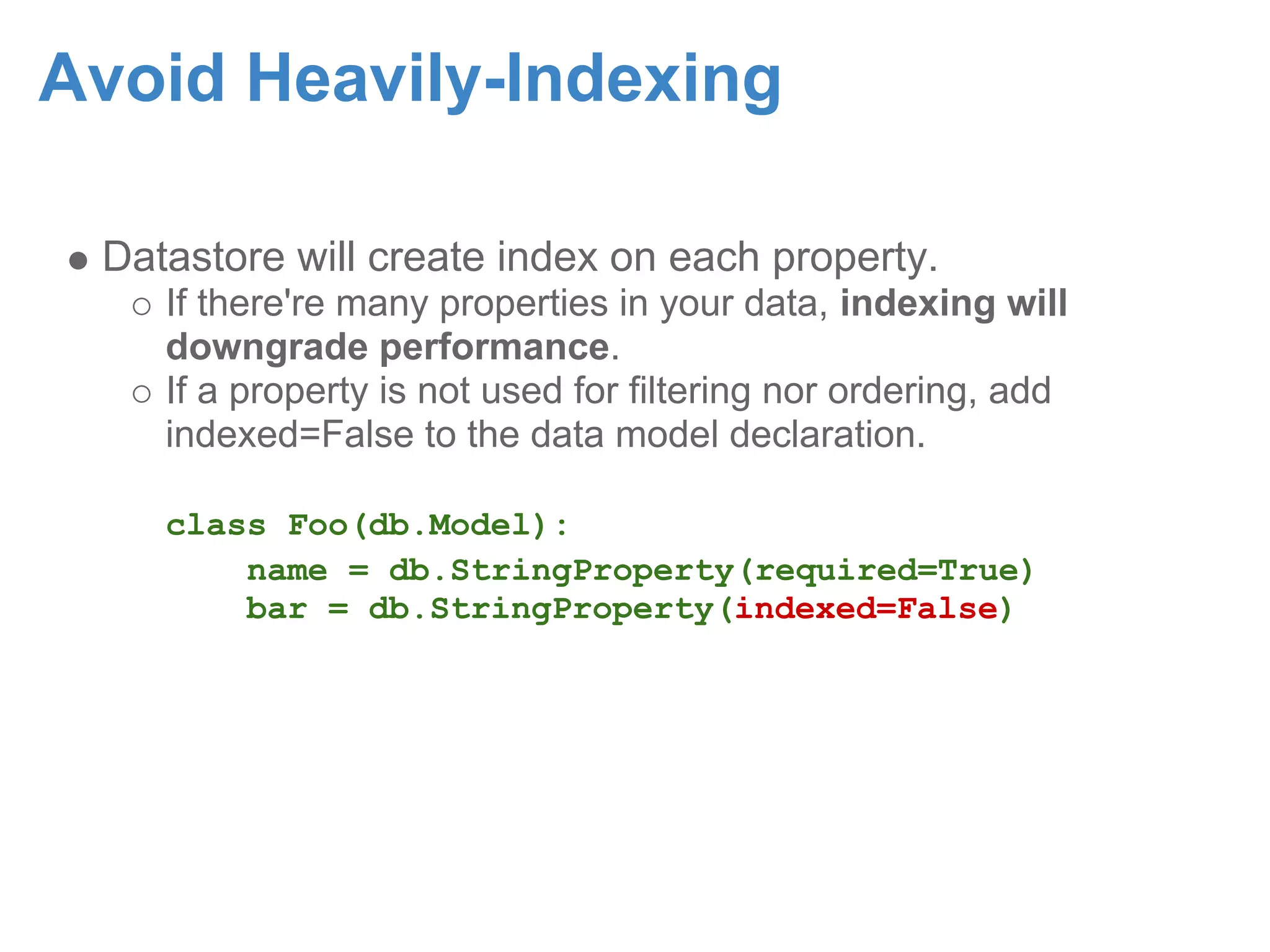 Avoid Heavily-Indexing Datastore will create index on each property. If there're many properties in your data, indexing will downgrade performance. If a property is not used for filtering nor ordering, add indexed=False to the data model declaration. class Foo(db.Model): name = db.StringProperty(required=True) bar = db.StringProperty(indexed=False) 