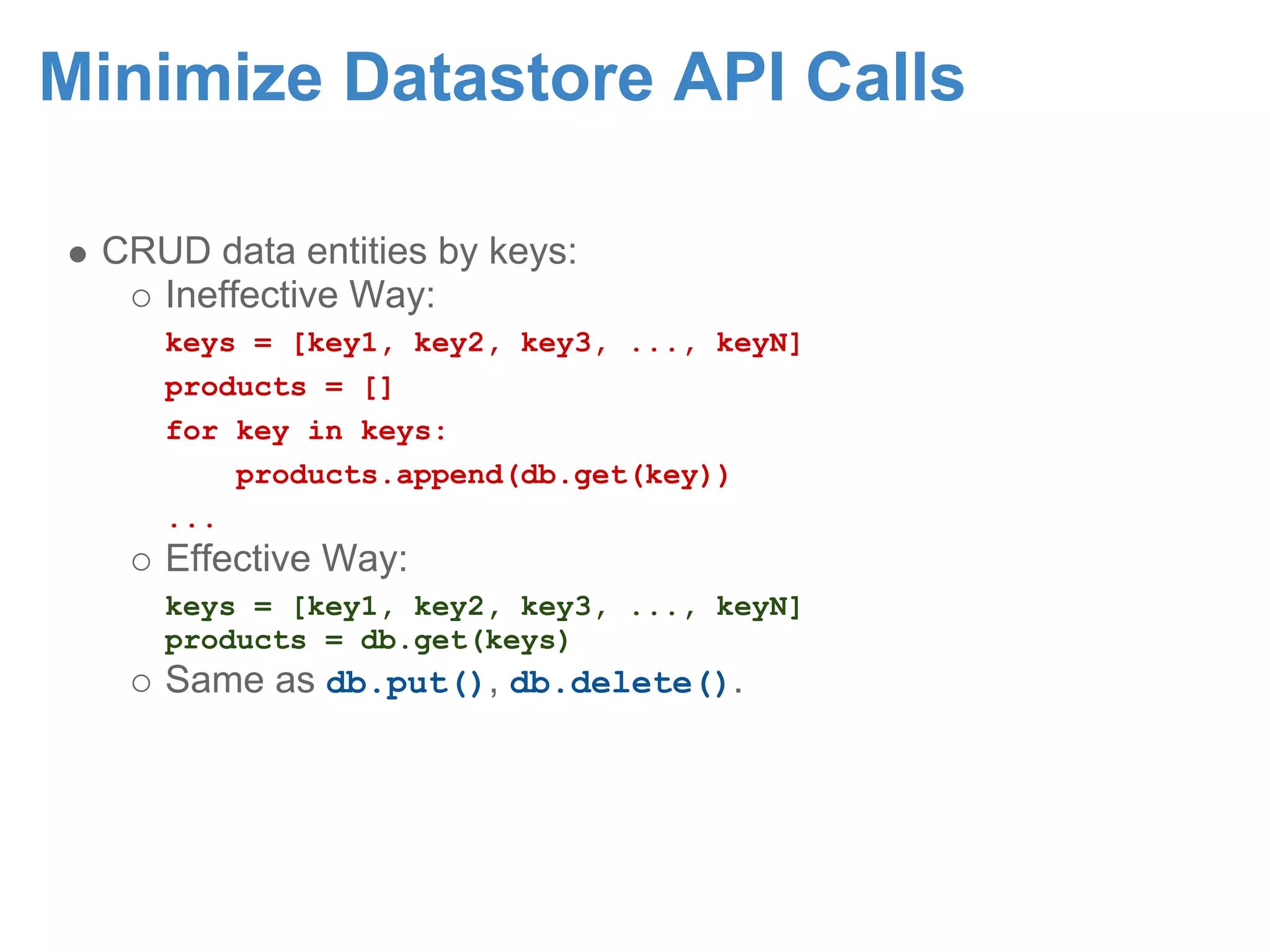 Minimize Datastore API Calls CRUD data entities by keys: Ineffective Way: keys = [key1, key2, key3, ..., keyN] products = [] for key in keys: products.append(db.get(key)) ... Effective Way: keys = [key1, key2, key3, ..., keyN] products = db.get(keys) Same as db.put(), db.delete(). 