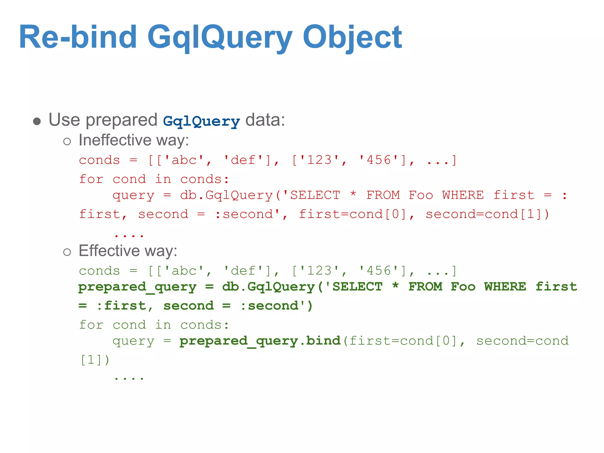 Re-bind GqlQuery Object Use prepared GqlQuery data: Ineffective way: conds = [['abc', 'def'], ['123', '456'], ...] for cond in conds: query = db.GqlQuery('SELECT * FROM Foo WHERE first = : first, second = :second', first=cond[0], second=cond[1]) .... Effective way: conds = [['abc', 'def'], ['123', '456'], ...] prepared_query = db.GqlQuery('SELECT * FROM Foo WHERE first = :first, second = :second') for cond in conds: query = prepared_query.bind(first=cond[0], second=cond [1]) .... 