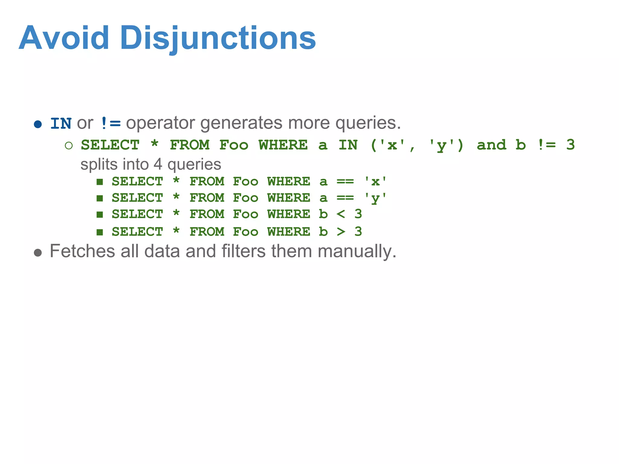 Avoid Disjunctions IN or != operator generates more queries. SELECT * FROM Foo WHERE a IN ('x', 'y') and b != 3 splits into 4 queries SELECT * FROM Foo WHERE a == 'x' SELECT * FROM Foo WHERE a == 'y' SELECT * FROM Foo WHERE b < 3 SELECT * FROM Foo WHERE b > 3 Fetches all data and filters them manually. 