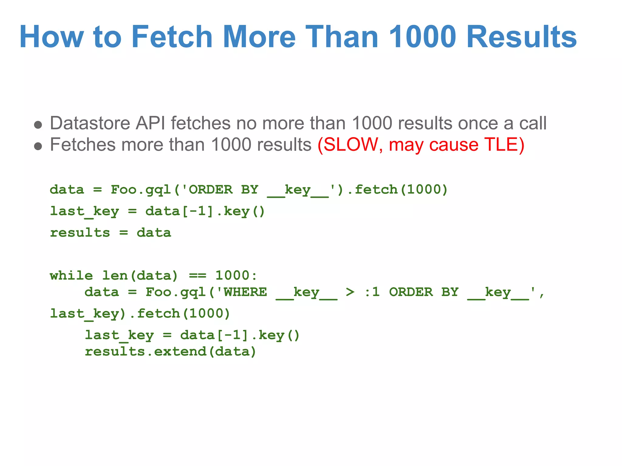 How to Fetch More Than 1000 Results Datastore API fetches no more than 1000 results once a call Fetches more than 1000 results (SLOW, may cause TLE) data = Foo.gql('ORDER BY __key__').fetch(1000) last_key = data[-1].key() results = data while len(data) == 1000: data = Foo.gql('WHERE __key__ > :1 ORDER BY __key__', last_key).fetch(1000) last_key = data[-1].key() results.extend(data) 