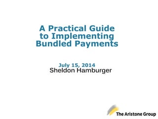 A Practical Guide
to Implementing
Bundled Payments
July 15, 2014
Sheldon Hamburger
 