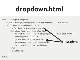 dropdown.html
<div class="geui-dropdown">
<span class="geui-dropdown-title">{{dropdown.title}}</span>
<ul class="geui-dropdown-list">
{% for item in dropdown.itens %}
<li class="geui-dropdown-list-item">
<a href="{{item.link}}" class="geui-dropdown-list-link"
title="{{item.label}}"
{% for meta in item.meta %}
data-{{meta.label}}="{{meta.valor}}"
{% endfor %}>{{item.label}}</a>
</li>
{% endfor %}
</ul>
</div>
iterations
 