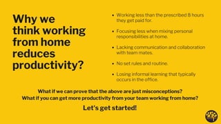 Why we
think working
from home
reduces
productivity?
Working less than the prescribed 8 hours
they get paid for.
Focusing less when mixing personal
responsibilities at home.
Lacking communication and collaboration
with team mates.
No set rules and routine.
Losing informal learning that typically
occurs in the office.
What if we can prove that the above are just misconceptions?
What if you can get more productivity from your team working from home? 
Let's get started! 
 