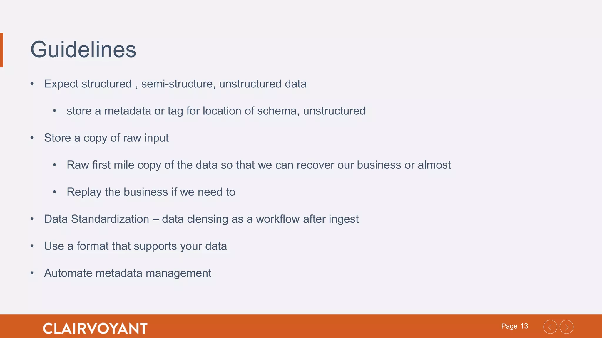 13Page
Guidelines
• Expect structured , semi-structure, unstructured data
• store a metadata or tag for location of schema, unstructured
• Store a copy of raw input
• Raw first mile copy of the data so that we can recover our business or almost
• Replay the business if we need to
• Data Standardization – data clensing as a workflow after ingest
• Use a format that supports your data
• Automate metadata management
 