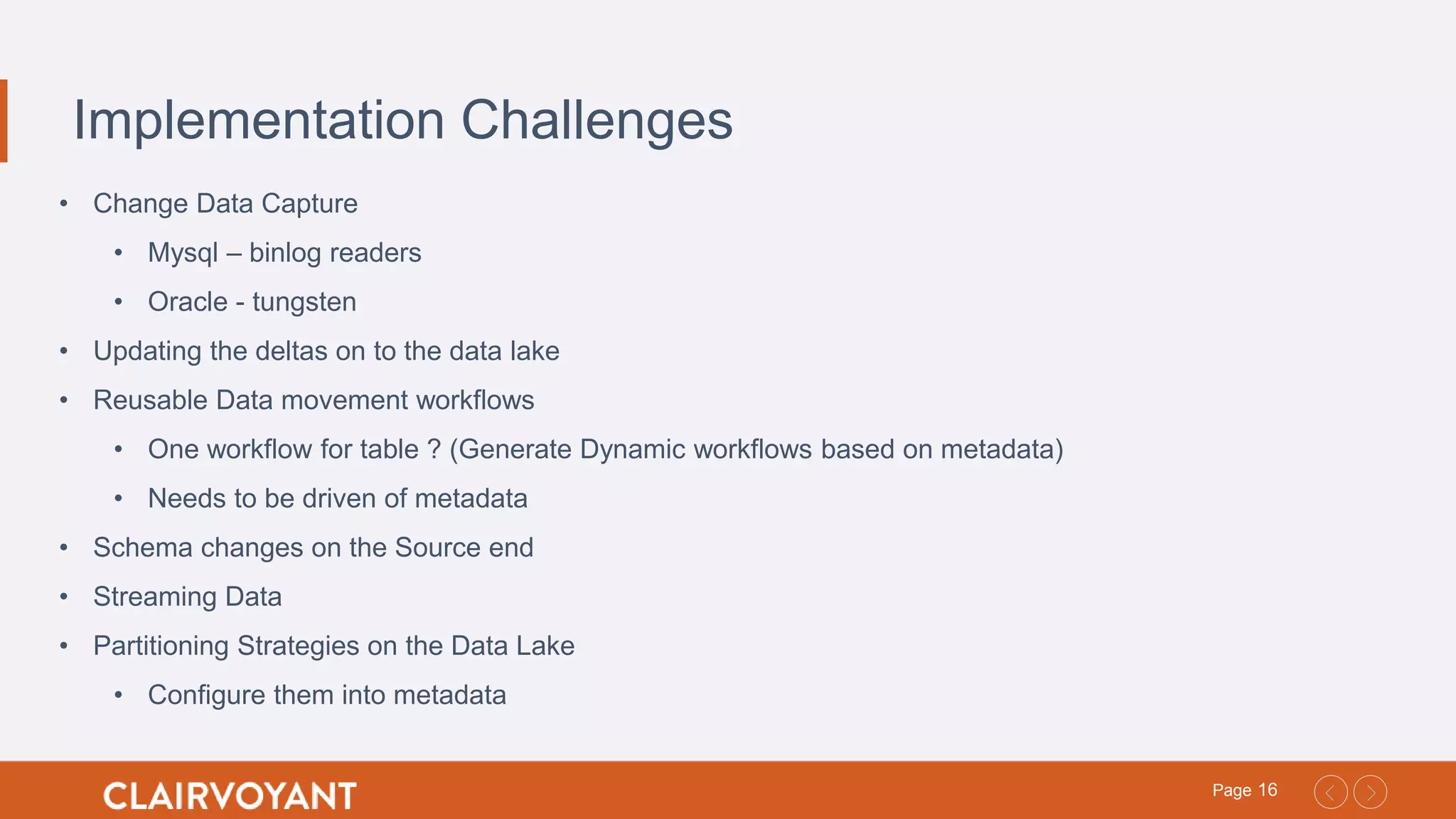 16Page
Implementation Challenges
• Change Data Capture
• Mysql – binlog readers
• Oracle - tungsten
• Updating the deltas on to the data lake
• Reusable Data movement workflows
• One workflow for table ? (Generate Dynamic workflows based on metadata)
• Needs to be driven of metadata
• Schema changes on the Source end
• Streaming Data
• Partitioning Strategies on the Data Lake
• Configure them into metadata
 