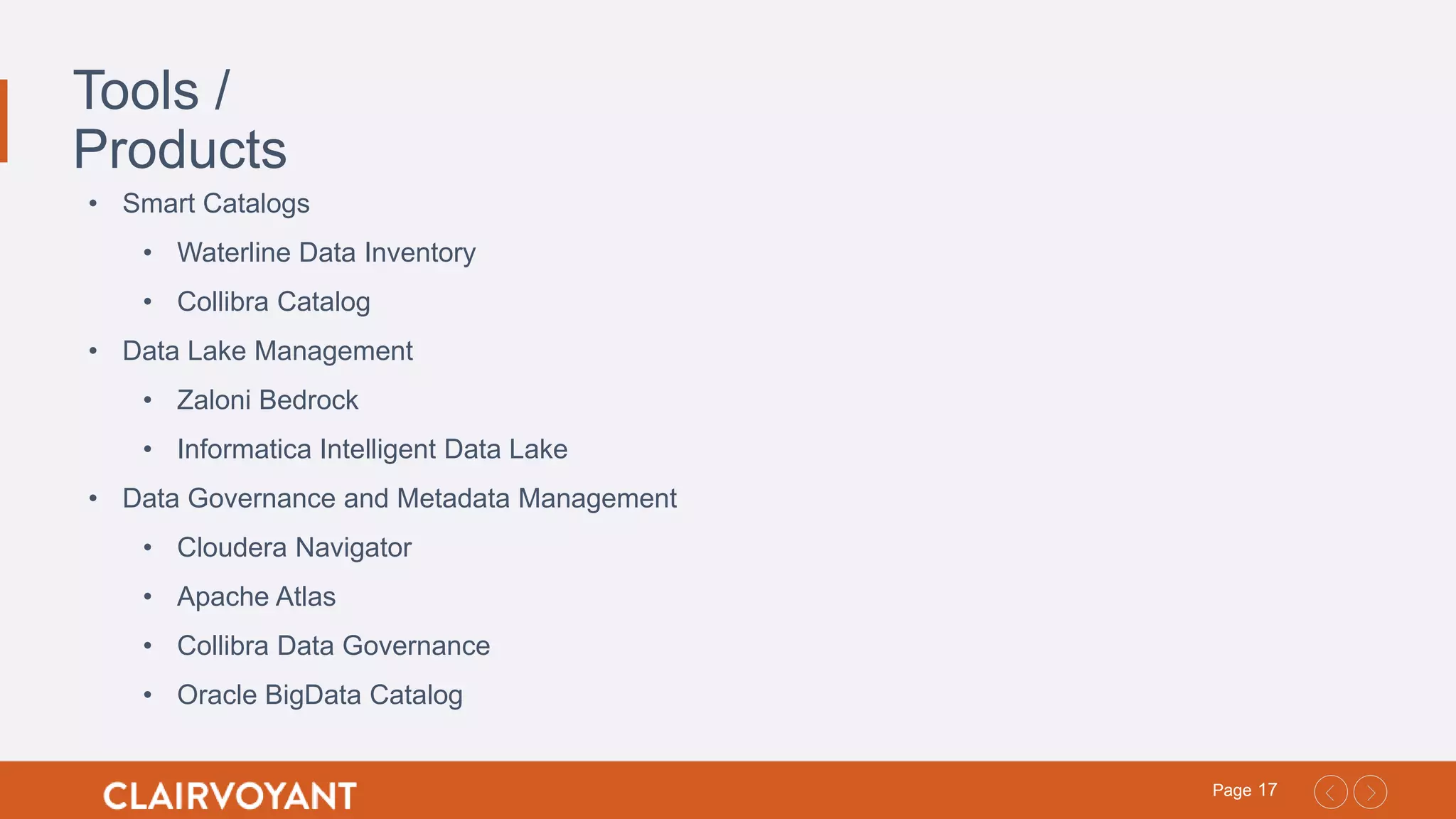 17Page
Tools /
Products
• Smart Catalogs
• Waterline Data Inventory
• Collibra Catalog
• Data Lake Management
• Zaloni Bedrock
• Informatica Intelligent Data Lake
• Data Governance and Metadata Management
• Cloudera Navigator
• Apache Atlas
• Collibra Data Governance
• Oracle BigData Catalog
 