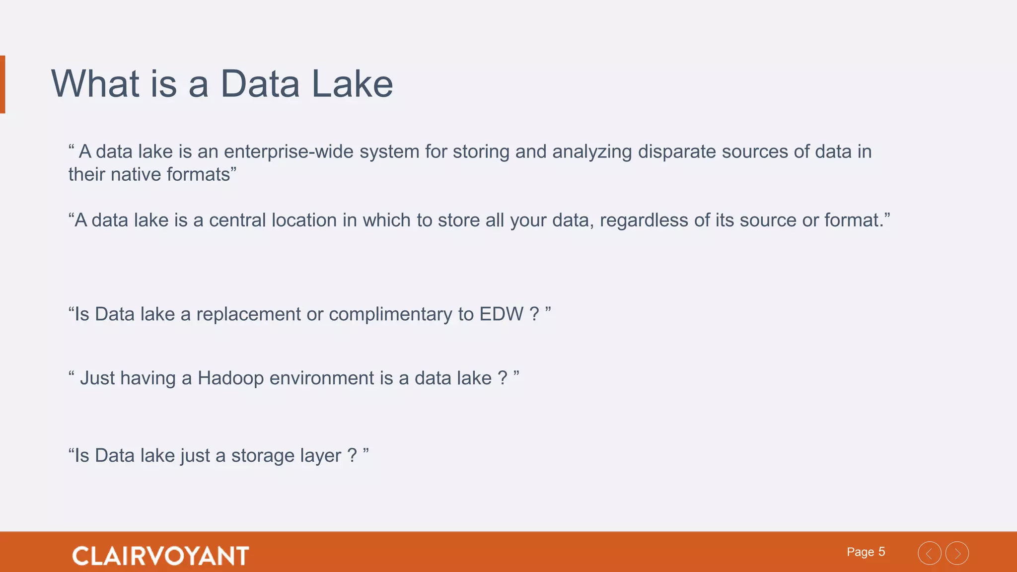 5Page
What is a Data Lake
“ A data lake is an enterprise-wide system for storing and analyzing disparate sources of data in
their native formats”
“A data lake is a central location in which to store all your data, regardless of its source or format.”
“Is Data lake a replacement or complimentary to EDW ? ”
“Is Data lake just a storage layer ? ”
“ Just having a Hadoop environment is a data lake ? ”
 
