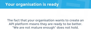 Your organisation is ready
The fact that your organisation wants to create an
API platform means they are ready to be better.
“We are not mature enough” does not hold.
 