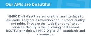Our APIs are beautiful
HMRC Digital’s APIs are more than an interface to
our code. They are a reflection of our brand, quality
and pride. They are the “web front end” to our
services. Beauty is the following of standard
RESTFul principles, HMRC Digital API standards and
consensus.
 