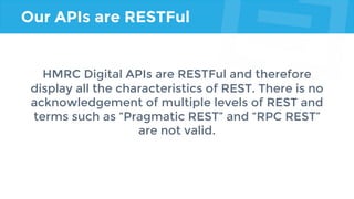 Our APIs are RESTFul
HMRC Digital APIs are RESTFul and therefore
display all the characteristics of REST. There is no
acknowledgement of multiple levels of REST and
terms such as “Pragmatic REST” and “RPC REST”
are not valid.
 