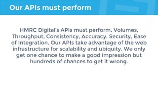 Our APIs must perform
HMRC Digital’s APIs must perform. Volumes,
Throughput, Consistency, Accuracy, Security, Ease
of Integration. Our APIs take advantage of the web
infrastructure for scalability and ubiquity. We only
get one chance to make a good impression but
hundreds of chances to get it wrong.
 