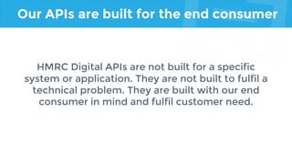 Our APIs are built for the end consumer
HMRC Digital APIs are not built for a specific
system or application. They are not built to fulfil a
technical problem. They are built with our end
consumer in mind and fulfil customer need.
 