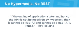 No Hypermedia, No REST
“If the engine of application state (and hence
the API) is not being driven by hypertext, then
it cannot be RESTful and cannot be a REST API.
Period.” - Roy Fielding
 