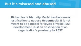 But it’s misused and abused
Richardson’s Maturity Model has become a
justification to not use Hypermedia. It is not
meant to be a model for levels of valid REST
development. Just an observation of an
organisation’s proximity to REST
 
