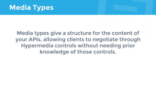 Media Types
Media types give a structure for the content of
your APIs, allowing clients to negotiate through
Hypermedia controls without needing prior
knowledge of those controls.
 