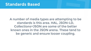 Standards Based
A number of media types are attempting to be
standards is this area. HAL, JSON-LD,
Collections+JSON are some of the better
known ones in the JSON arena. These tend to
be generic and ensure looser coupling.
 