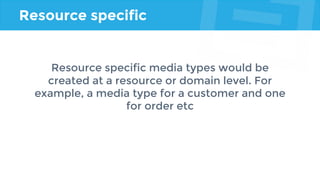 Resource specific
Resource specific media types would be
created at a resource or domain level. For
example, a media type for a customer and one
for order etc
 