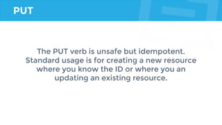 PUT
The PUT verb is unsafe but idempotent.
Standard usage is for creating a new resource
where you know the ID or where you an
updating an existing resource.
 