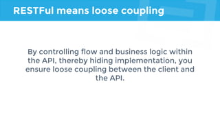 RESTFul means loose coupling
By controlling flow and business logic within
the API, thereby hiding implementation, you
ensure loose coupling between the client and
the API.
 
