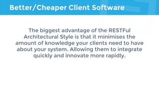 Better/Cheaper Client Software
The biggest advantage of the RESTFul
Architectural Style is that it minimises the
amount of knowledge your clients need to have
about your system. Allowing them to integrate
quickly and innovate more rapidly.
 