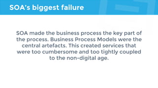 SOA’s biggest failure
SOA made the business process the key part of
the process. Business Process Models were the
central artefacts. This created services that
were too cumbersome and too tightly coupled
to the non-digital age.
 